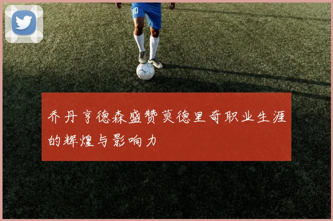 乔丹亨德森盛赞莫德里奇职业生涯的辉煌与影响力