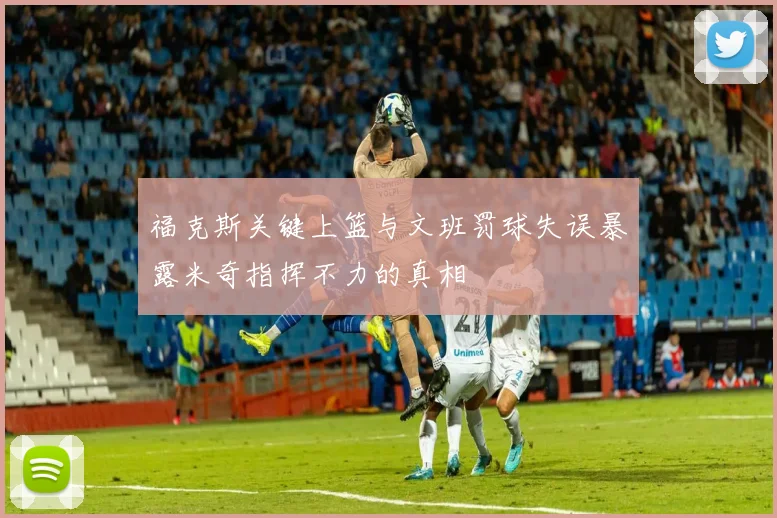 福克斯关键上篮与文班罚球失误暴露米奇指挥不力的真相