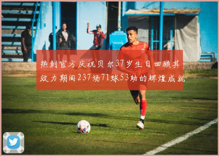热刺官方庆祝贝尔37岁生日回顾其效力期间237场71球53助的辉煌成就