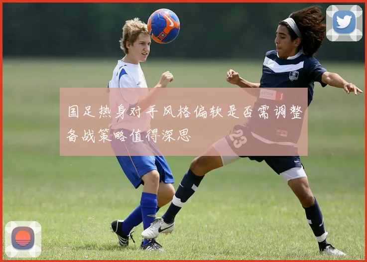 国足热身对手风格偏软是否需调整备战策略值得深思