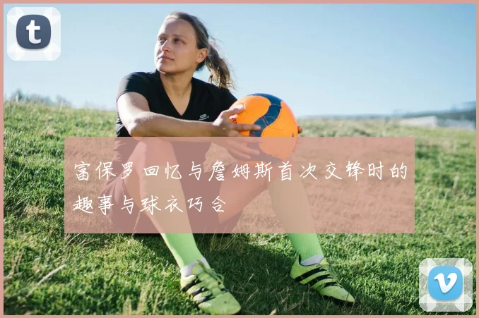 富保罗回忆与詹姆斯首次交锋时的趣事与球衣巧合