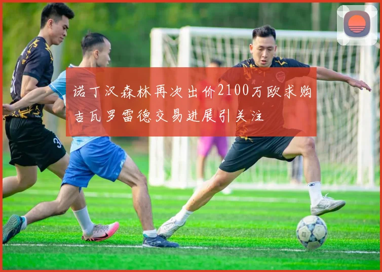 诺丁汉森林再次出价2100万欧求购吉瓦罗雷德交易进展引关注