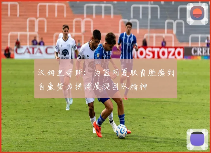 汉姆里奇斯：为篮网夏联首胜感到自豪努力拼搏展现团队精神
