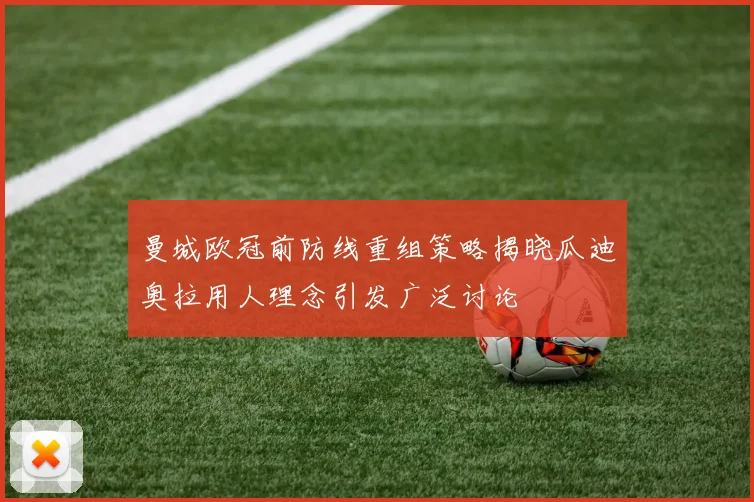 曼城欧冠前防线重组策略揭晓瓜迪奥拉用人理念引发广泛讨论