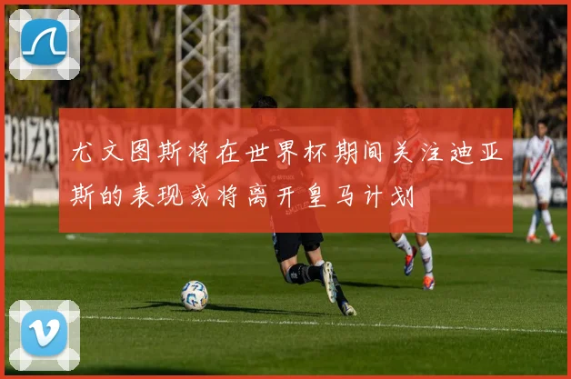 尤文图斯将在世界杯期间关注迪亚斯的表现或将离开皇马计划