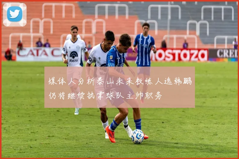媒体人分析泰山未来教练人选韩鹏仍将继续执掌球队主帅职务