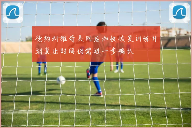 德约科维奇美网后加快恢复训练计划复出时间仍需进一步确认