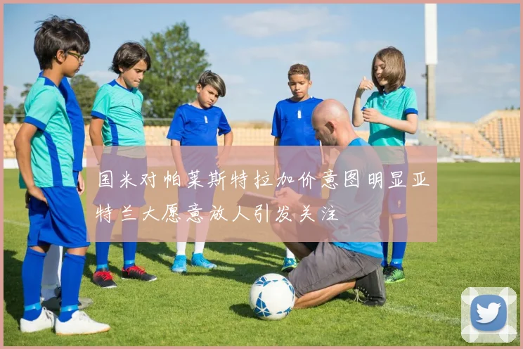 国米对帕莱斯特拉加价意图明显亚特兰大愿意放人引发关注