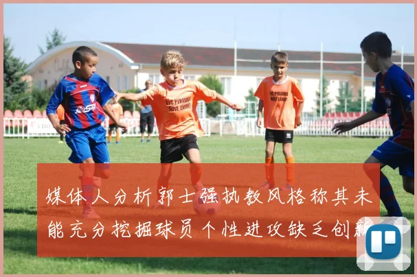 媒体人分析郭士强执教风格称其未能充分挖掘球员个性进攻缺乏创新性