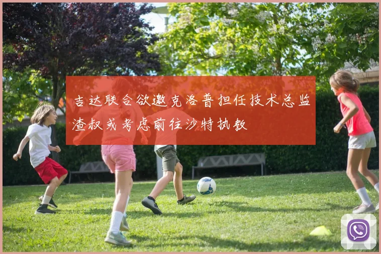 吉达联合欲邀克洛普担任技术总监渣叔或考虑前往沙特执教