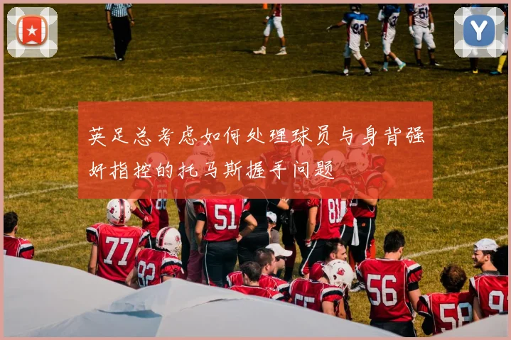 英足总考虑如何处理球员与身背强奸指控的托马斯握手问题