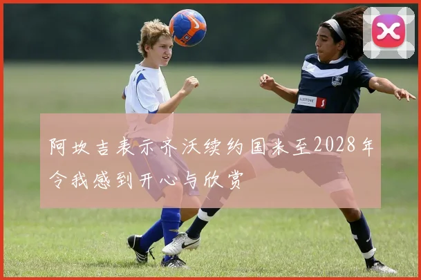 阿坎吉表示齐沃续约国米至2028年令我感到开心与欣赏
