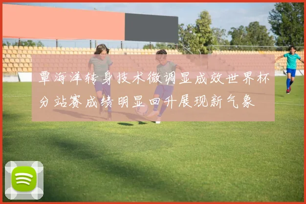 覃海洋转身技术微调显成效世界杯分站赛成绩明显回升展现新气象