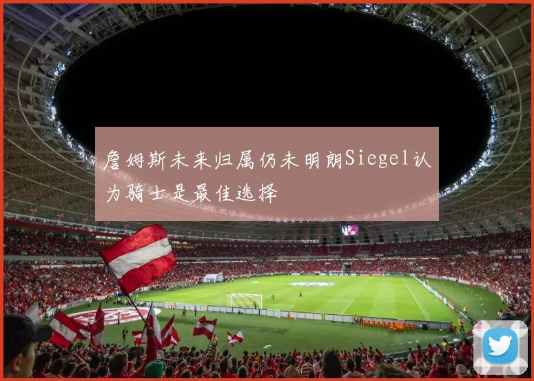 詹姆斯未来归属仍未明朗Siegel认为骑士是最佳选择