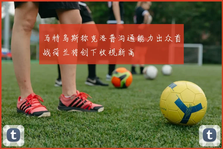 马特乌斯称克洛普沟通能力出众首战荷兰将创下收视新高