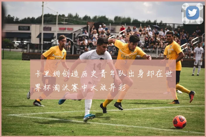 卡里姆创造历史青年队出身却在世界杯淘汰赛中大放异彩