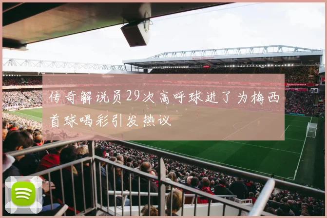 传奇解说员29次高呼球进了为梅西首球喝彩引发热议