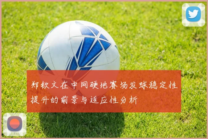 郑钦文在中网硬地赛场发球稳定性提升的前景与适应性分析